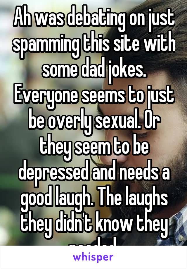 Ah was debating on just spamming this site with some dad jokes. Everyone seems to just be overly sexual. Or they seem to be depressed and needs a good laugh. The laughs they didn't know they needed.