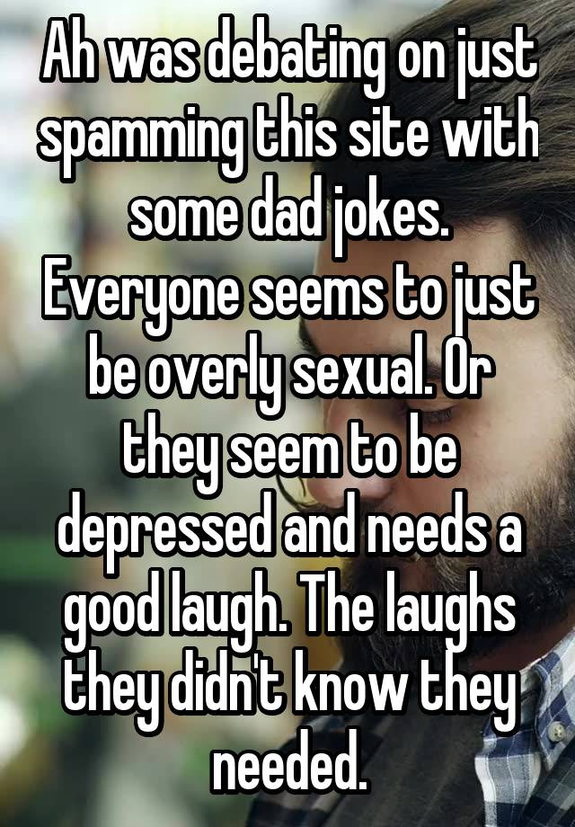 Ah was debating on just spamming this site with some dad jokes. Everyone seems to just be overly sexual. Or they seem to be depressed and needs a good laugh. The laughs they didn't know they needed.