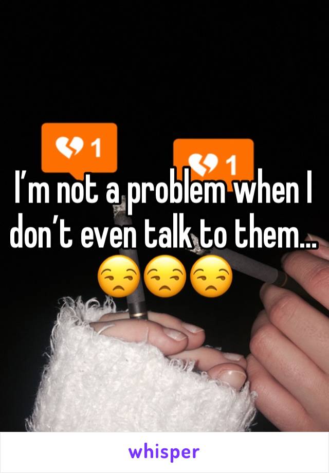 I’m not a problem when I don’t even talk to them…😒😒😒