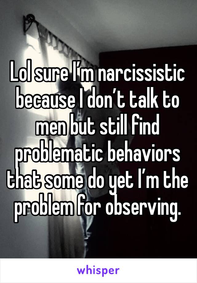 Lol sure I’m narcissistic because I don’t talk to men but still find problematic behaviors that some do yet I’m the problem for observing. 