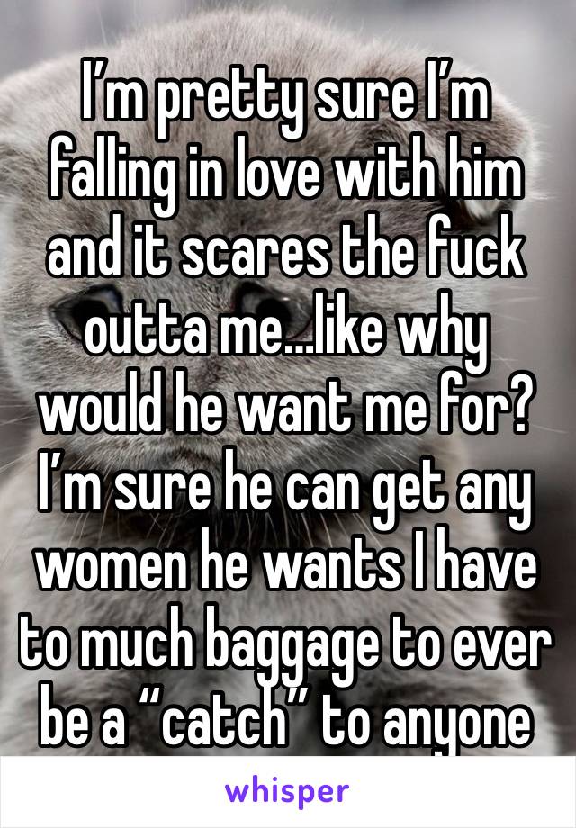 I’m pretty sure I’m falling in love with him and it scares the fuck outta me…like why would he want me for? I’m sure he can get any women he wants I have to much baggage to ever be a “catch” to anyone