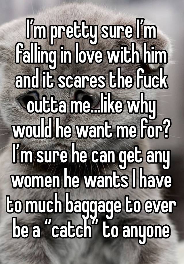 I’m pretty sure I’m falling in love with him and it scares the fuck outta me…like why would he want me for? I’m sure he can get any women he wants I have to much baggage to ever be a “catch” to anyone