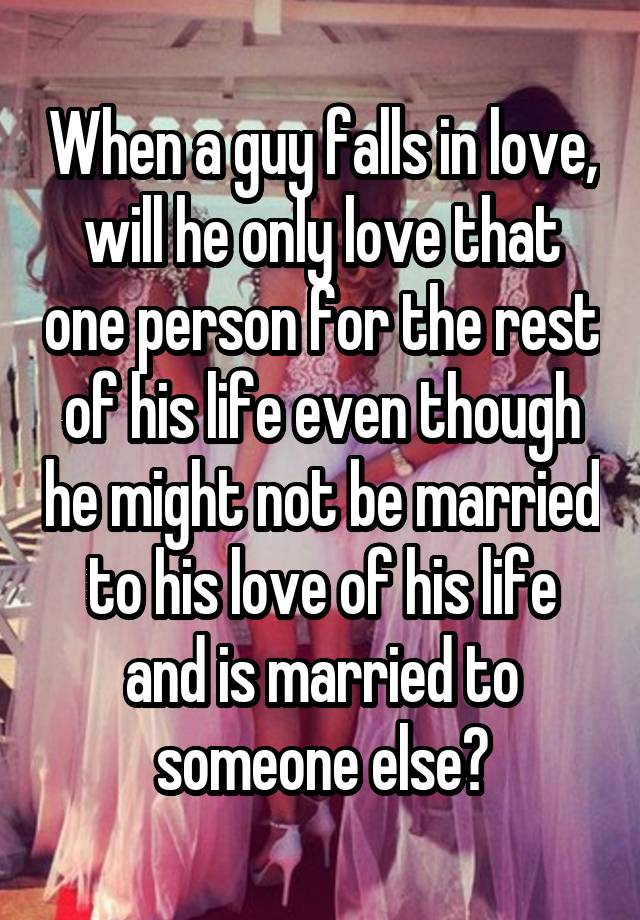 When a guy falls in love, will he only love that one person for the rest of his life even though he might not be married to his love of his life and is married to someone else?