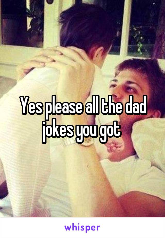 Yes please all the dad jokes you got 