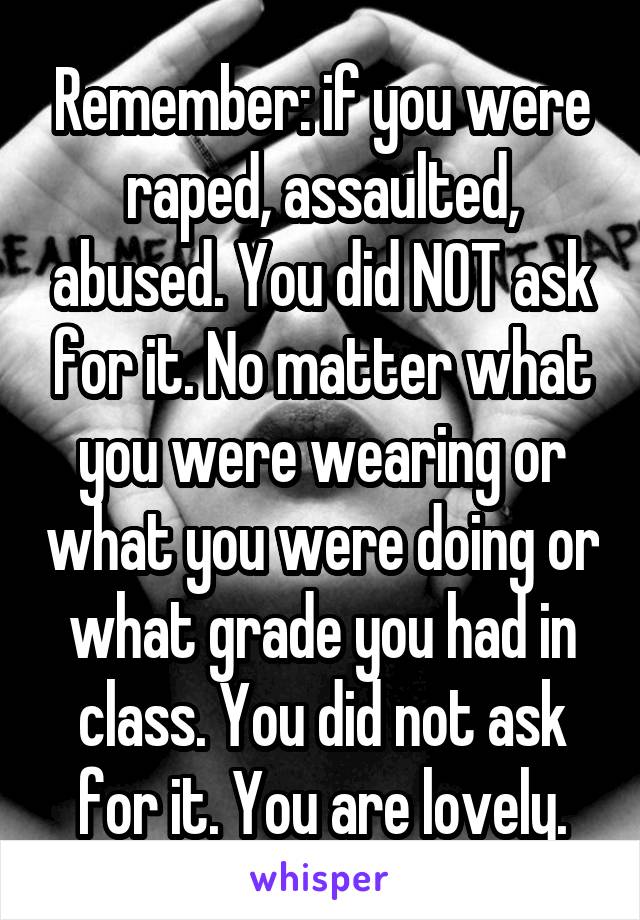 Remember: if you were raped, assaulted, abused. You did NOT ask for it. No matter what you were wearing or what you were doing or what grade you had in class. You did not ask for it. You are lovely.