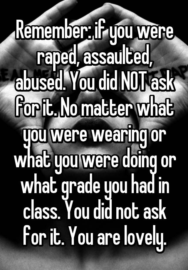 Remember: if you were raped, assaulted, abused. You did NOT ask for it. No matter what you were wearing or what you were doing or what grade you had in class. You did not ask for it. You are lovely.