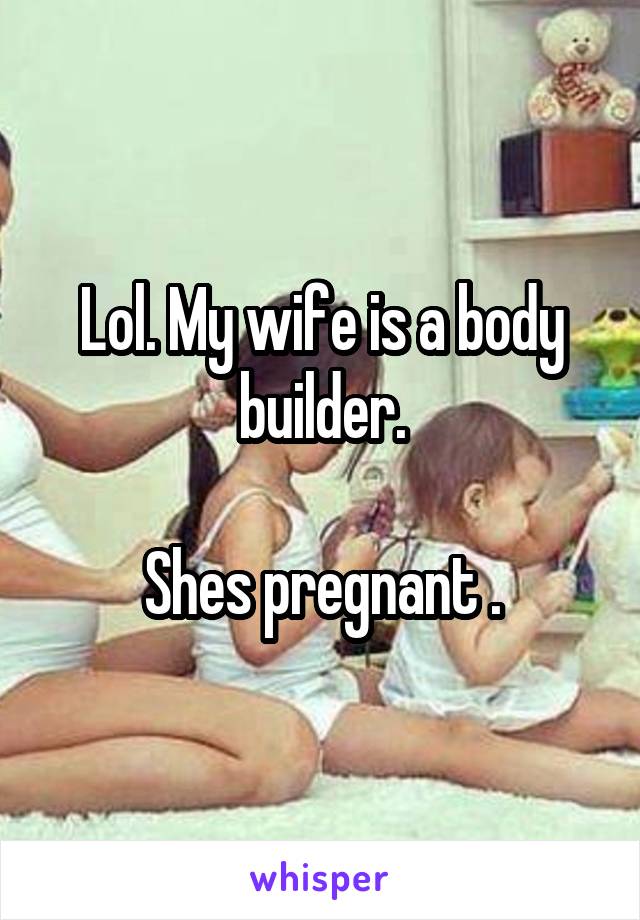 Lol. My wife is a body builder.

Shes pregnant .