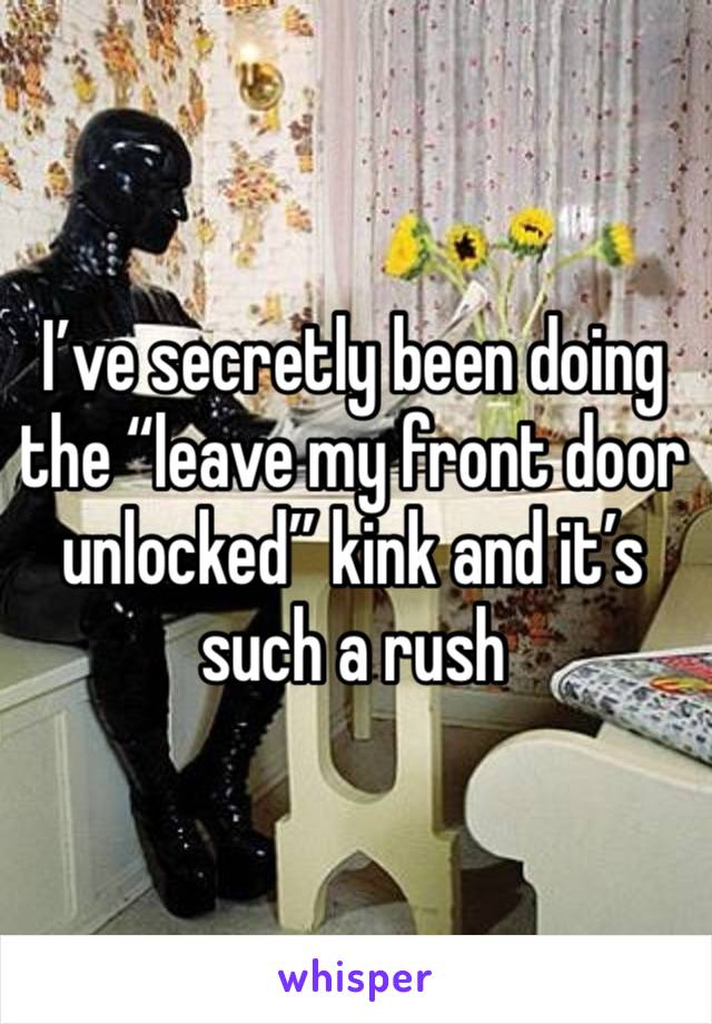 I’ve secretly been doing the “leave my front door unlocked” kink and it’s such a rush