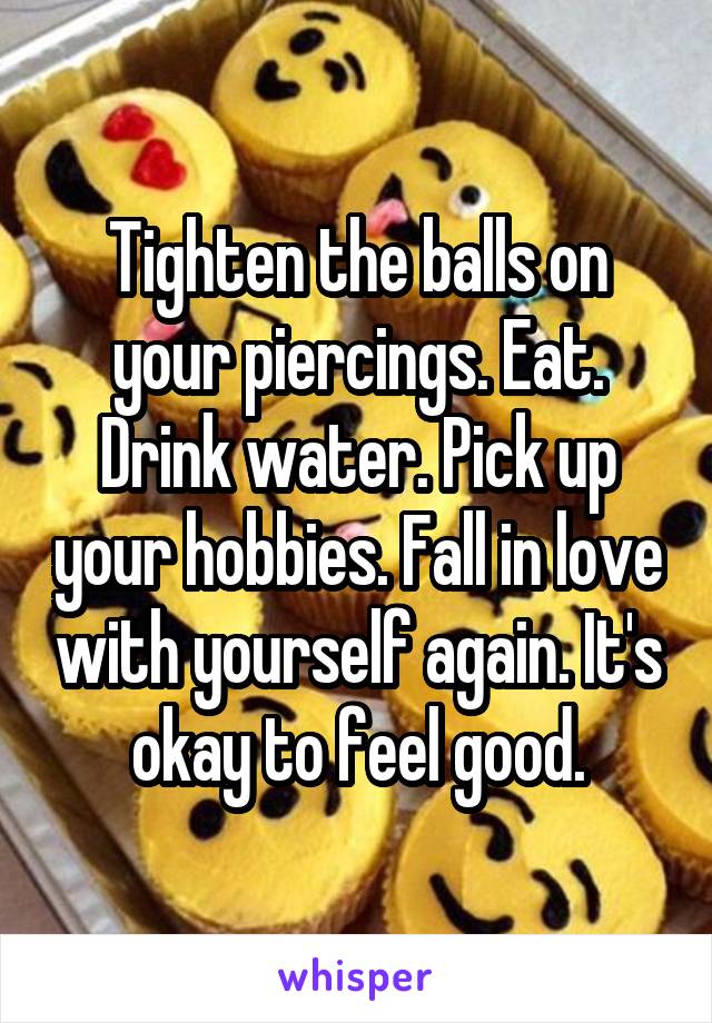 Tighten the balls on your piercings. Eat. Drink water. Pick up your hobbies. Fall in love with yourself again. It's okay to feel good.