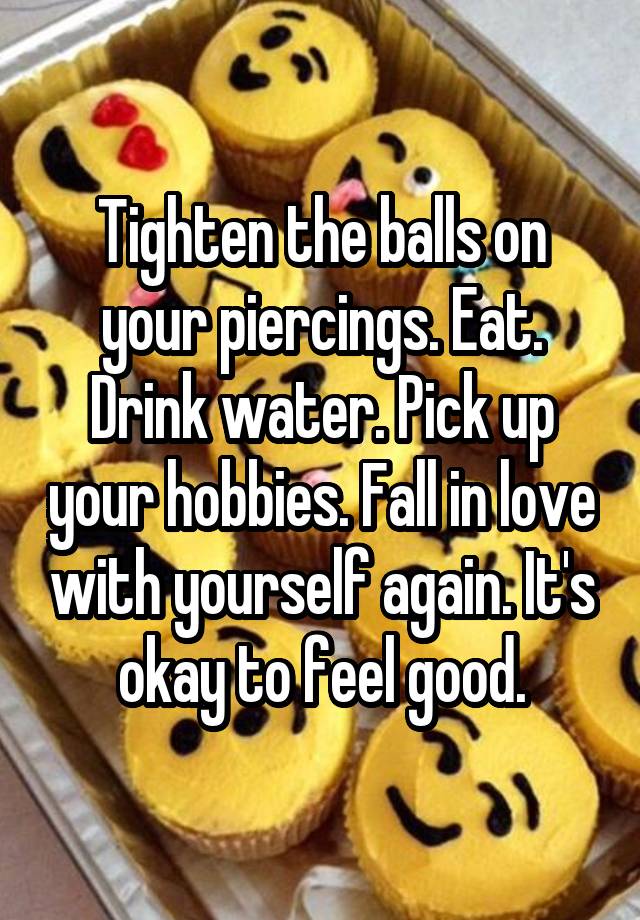 Tighten the balls on your piercings. Eat. Drink water. Pick up your hobbies. Fall in love with yourself again. It's okay to feel good.