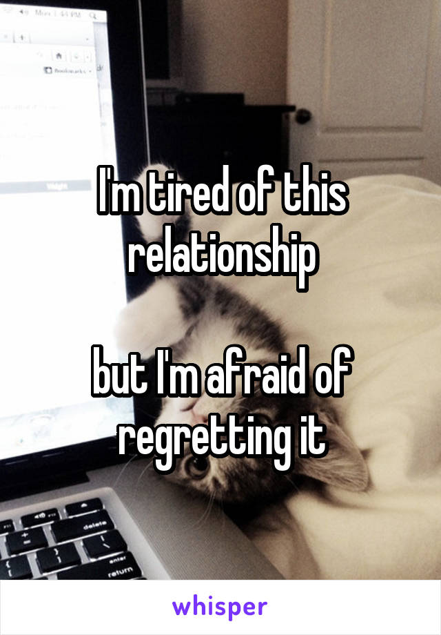 I'm tired of this relationship

but I'm afraid of regretting it