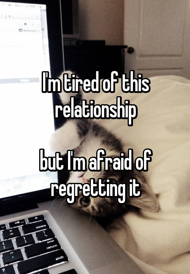 I'm tired of this relationship

but I'm afraid of regretting it