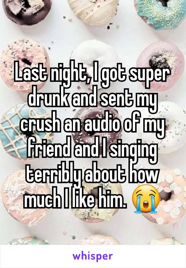 Last night, I got super drunk and sent my crush an audio of my friend and I singing terribly about how much I like him. 😭