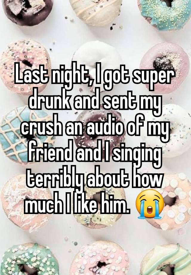 Last night, I got super drunk and sent my crush an audio of my friend and I singing terribly about how much I like him. 😭