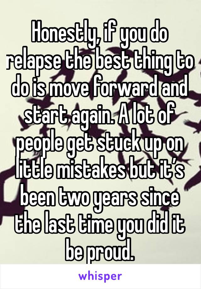 Honestly, if you do relapse the best thing to do is move forward and start again. A lot of people get stuck up on little mistakes but it’s been two years since the last time you did it be proud. 