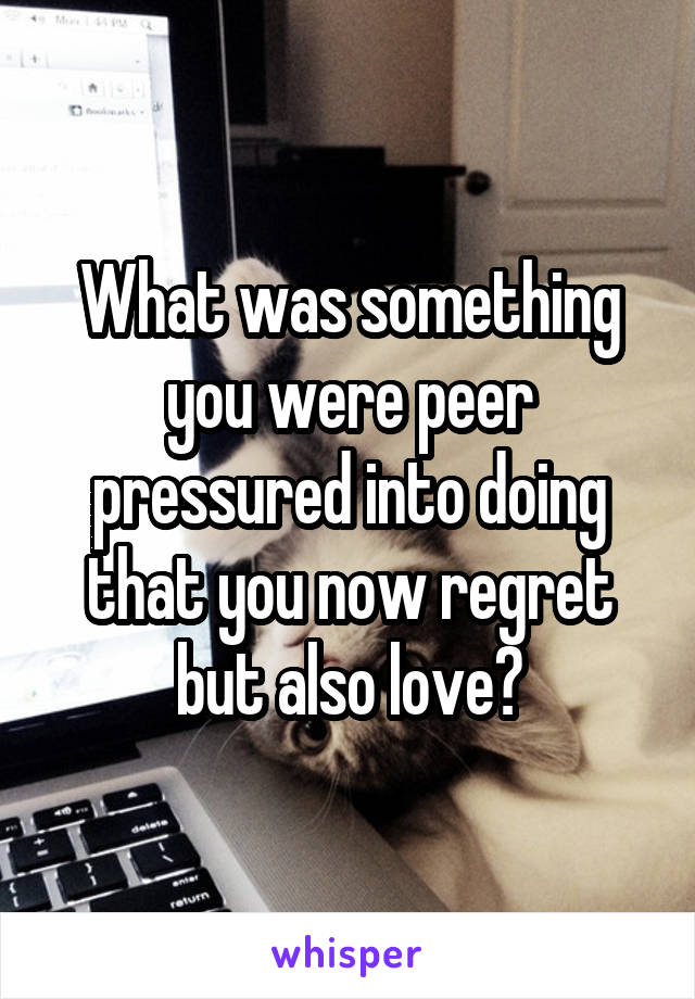 What was something you were peer pressured into doing that you now regret but also love?