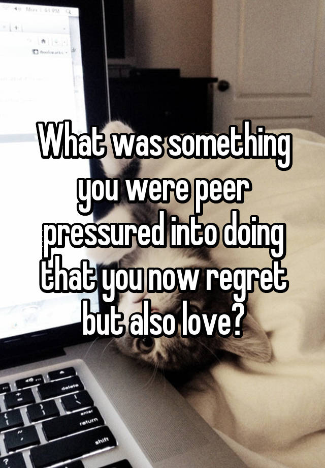 What was something you were peer pressured into doing that you now regret but also love?