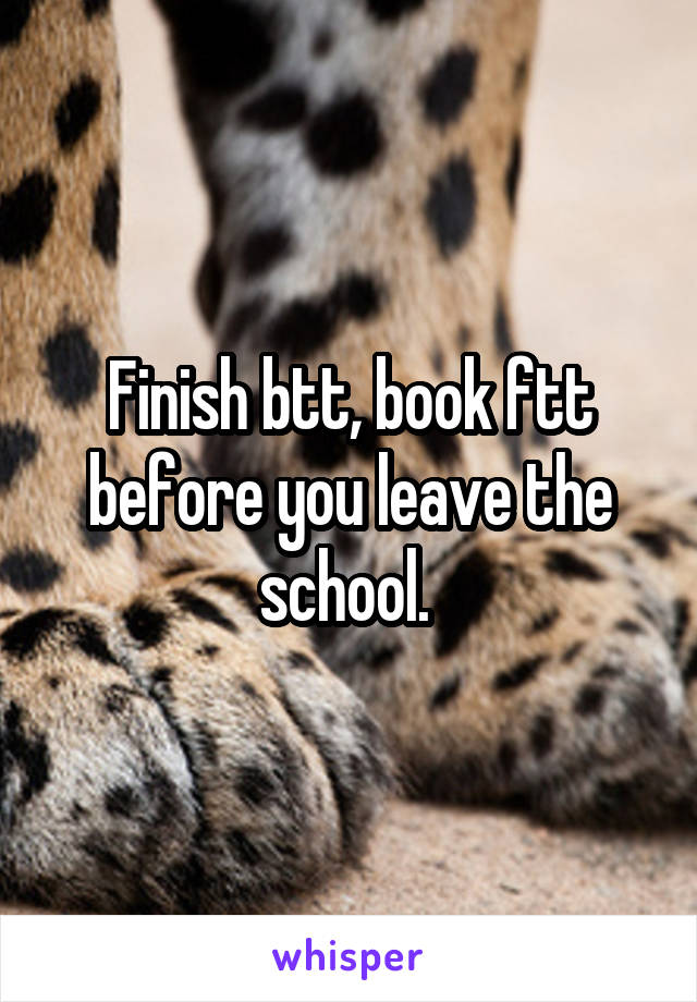 Finish btt, book ftt before you leave the school. 