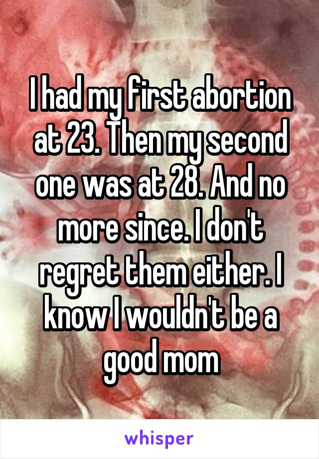 I had my first abortion at 23. Then my second one was at 28. And no more since. I don't regret them either. I know I wouldn't be a good mom