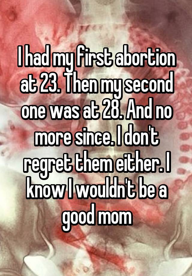 I had my first abortion at 23. Then my second one was at 28. And no more since. I don't regret them either. I know I wouldn't be a good mom