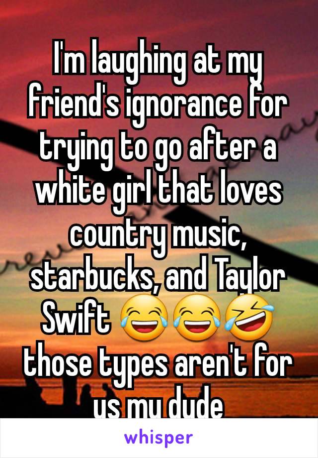 I'm laughing at my friend's ignorance for trying to go after a white girl that loves country music, starbucks, and Taylor Swift 😂😂🤣 those types aren't for us my dude