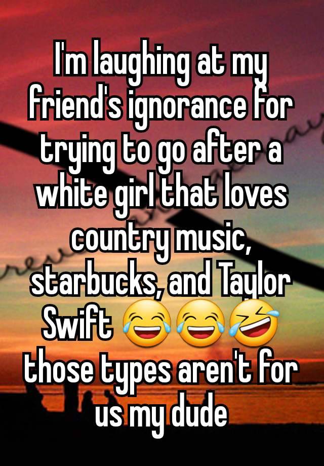 I'm laughing at my friend's ignorance for trying to go after a white girl that loves country music, starbucks, and Taylor Swift 😂😂🤣 those types aren't for us my dude