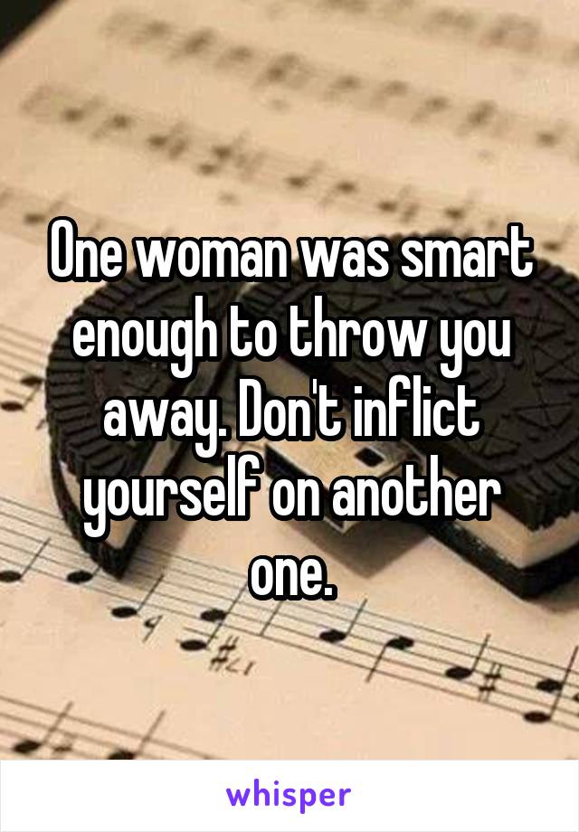 One woman was smart enough to throw you away. Don't inflict yourself on another one.