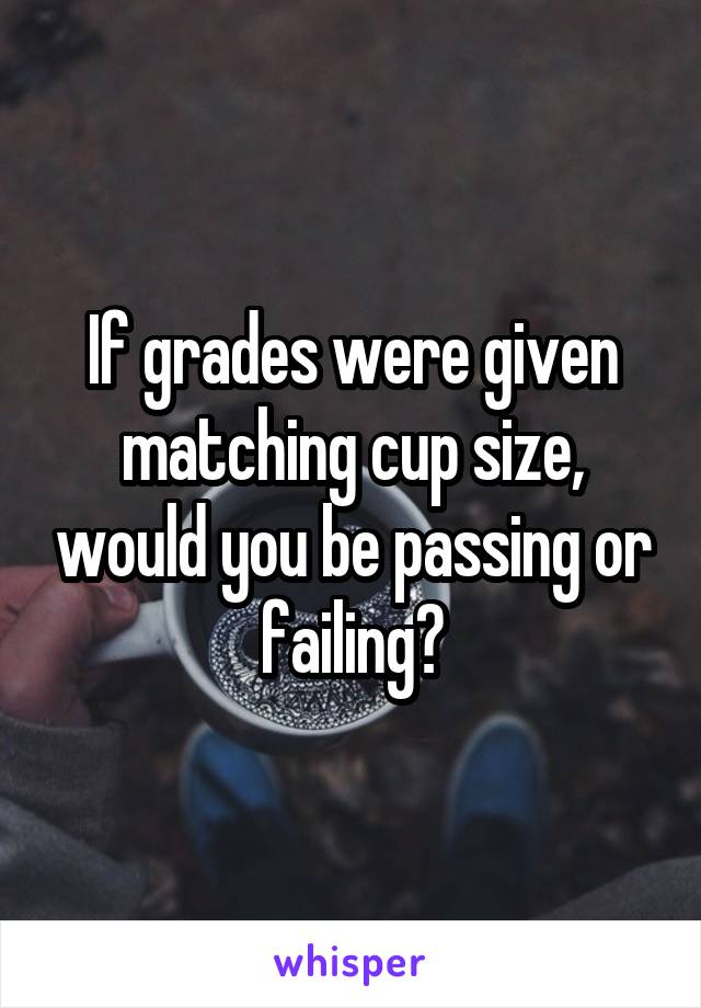 If grades were given matching cup size, would you be passing or failing?