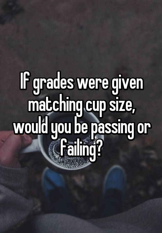 If grades were given matching cup size, would you be passing or failing?