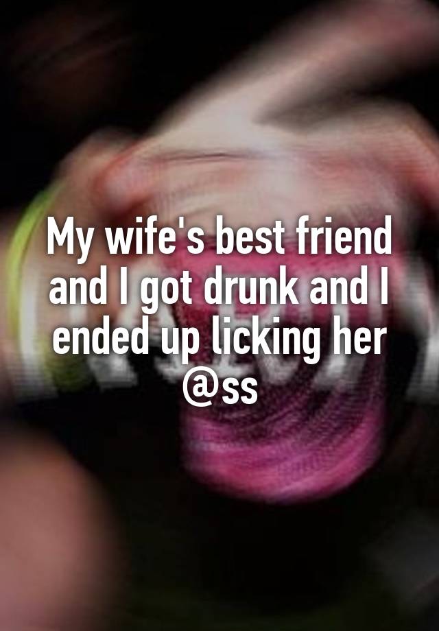 My wife's best friend and I got drunk and I ended up licking her @ss