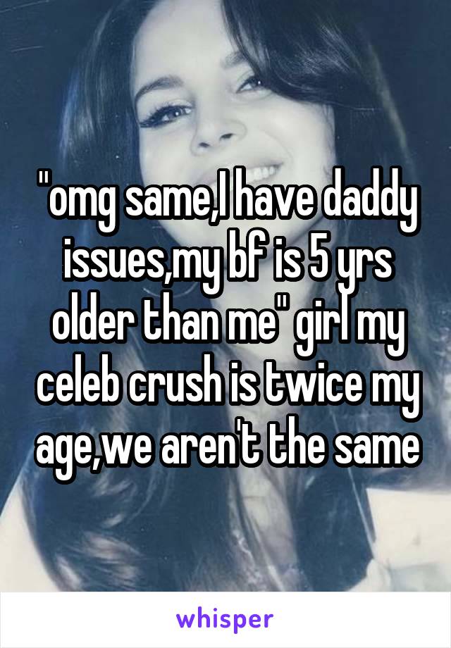 "omg same,I have daddy issues,my bf is 5 yrs older than me" girl my celeb crush is twice my age,we aren't the same