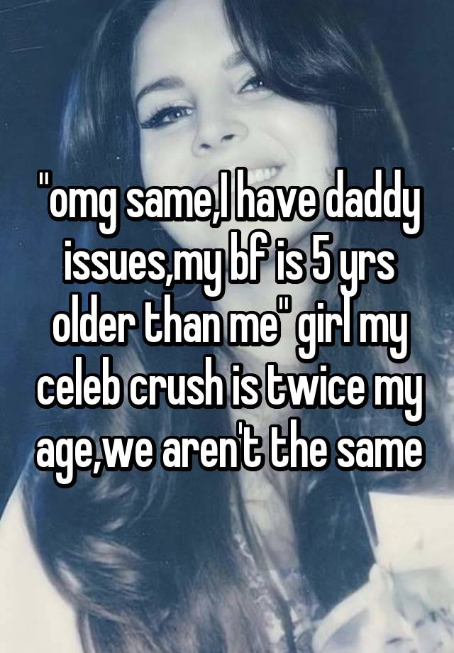 "omg same,I have daddy issues,my bf is 5 yrs older than me" girl my celeb crush is twice my age,we aren't the same