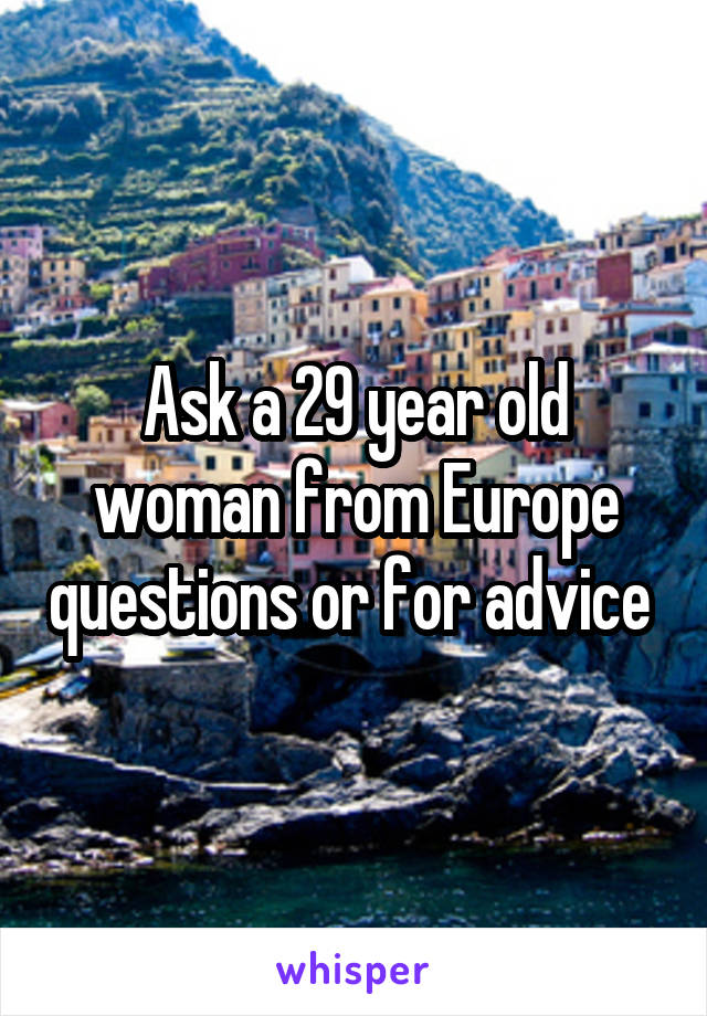 Ask a 29 year old woman from Europe questions or for advice 