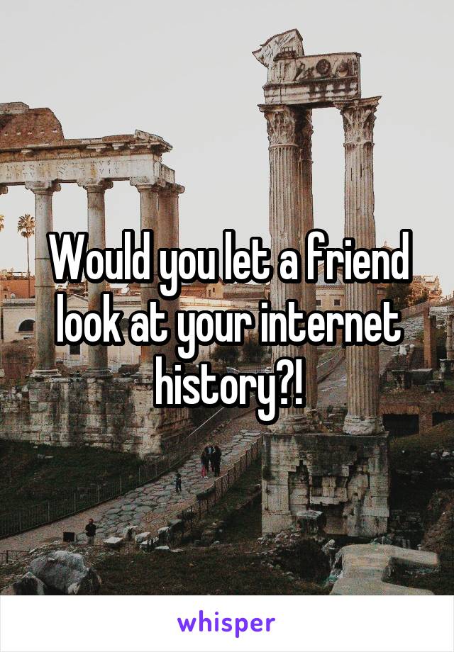 Would you let a friend look at your internet history?!