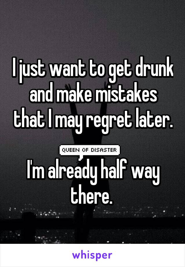 I just want to get drunk and make mistakes that I may regret later. 
I'm already half way there. 