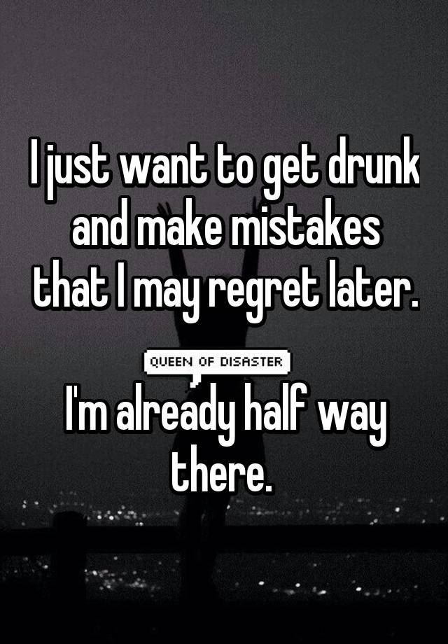 I just want to get drunk and make mistakes that I may regret later. 
I'm already half way there. 