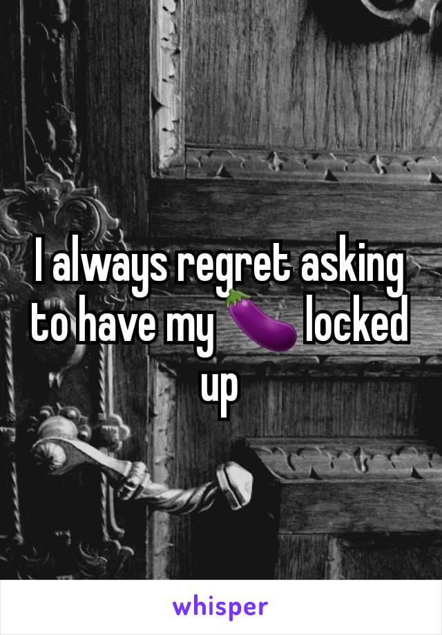 I always regret asking to have my 🍆 locked up