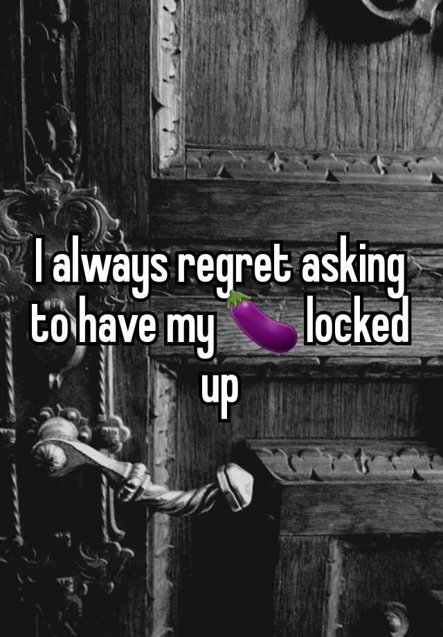 I always regret asking to have my 🍆 locked up