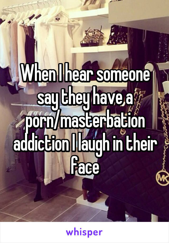 When I hear someone say they have a porn/masterbation addiction I laugh in their face