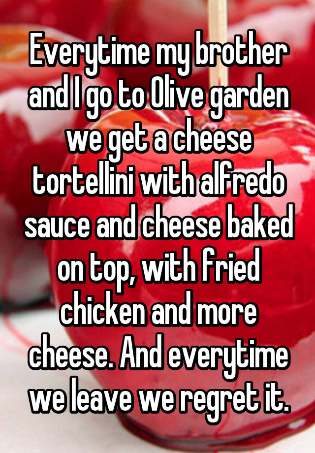 Everytime my brother and I go to Olive garden we get a cheese tortellini with alfredo sauce and cheese baked on top, with fried chicken and more cheese. And everytime we leave we regret it.