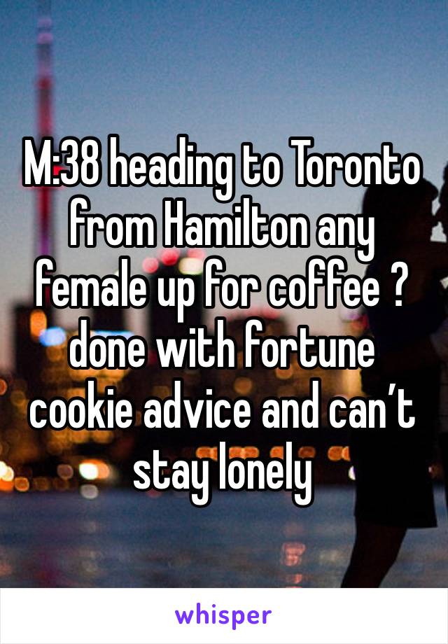 M:38 heading to Toronto from Hamilton any female up for coffee ?done with fortune cookie advice and can’t stay lonely 