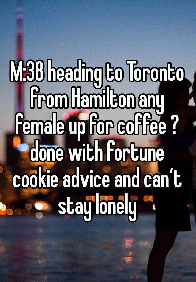 M:38 heading to Toronto from Hamilton any female up for coffee ?done with fortune cookie advice and can’t stay lonely 