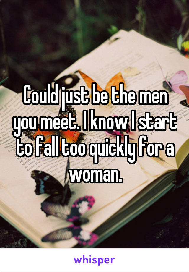 Could just be the men you meet. I know I start to fall too quickly for a woman.