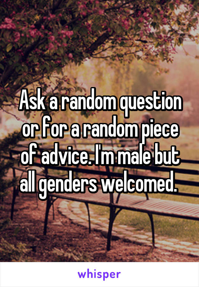 Ask a random question or for a random piece of advice. I'm male but all genders welcomed. 