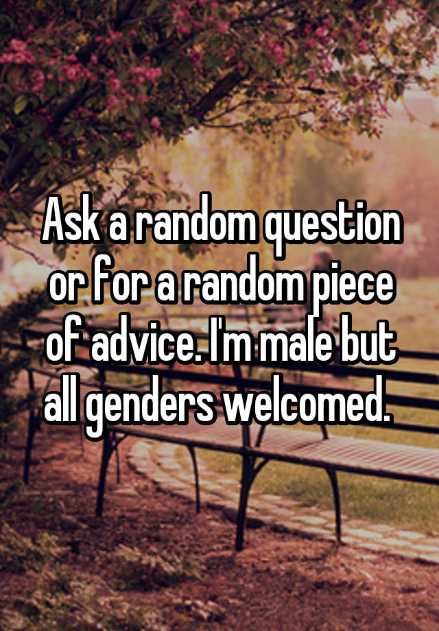 Ask a random question or for a random piece of advice. I'm male but all genders welcomed. 