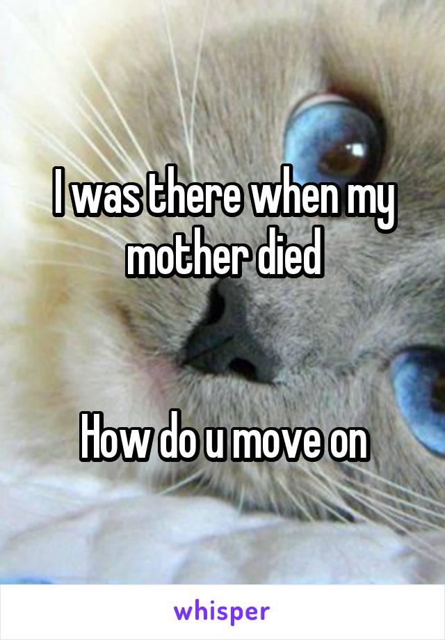 I was there when my mother died


How do u move on