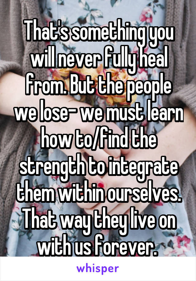 That's something you will never fully heal from. But the people we lose- we must learn how to/find the strength to integrate them within ourselves. That way they live on with us forever. 