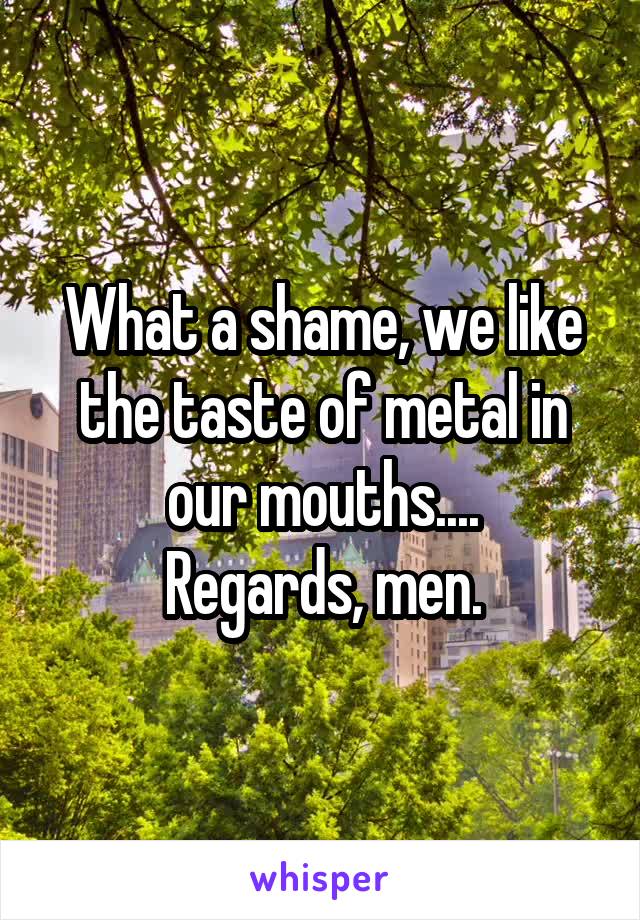 What a shame, we like the taste of metal in our mouths....
Regards, men.