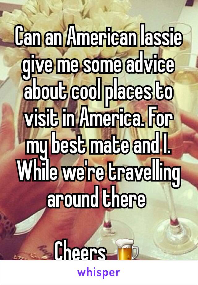 Can an American lassie give me some advice about cool places to visit in America. For my best mate and I.  While we're travelling around there 

Cheers 🍺