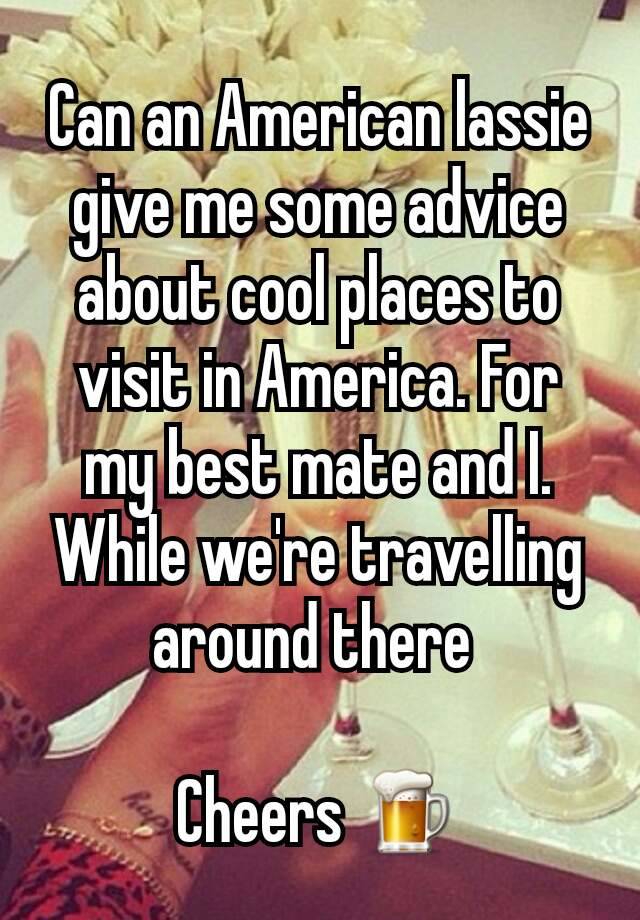 Can an American lassie give me some advice about cool places to visit in America. For my best mate and I.  While we're travelling around there 

Cheers 🍺